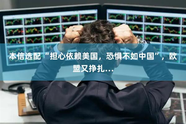 本信选配 “担心依赖美国，恐惧不如中国”，欧盟又挣扎…