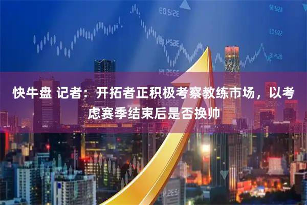 快牛盘 记者：开拓者正积极考察教练市场，以考虑赛季结束后是否换帅