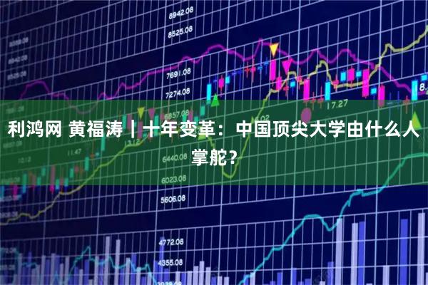 利鸿网 黄福涛｜十年变革：中国顶尖大学由什么人掌舵？