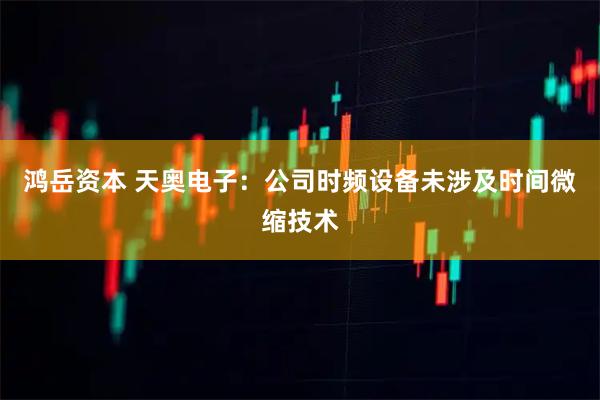鸿岳资本 天奥电子：公司时频设备未涉及时间微缩技术