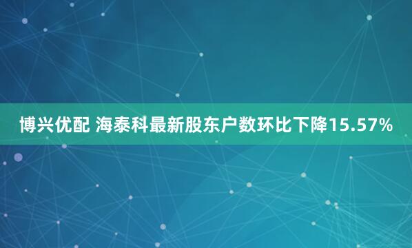 博兴优配 海泰科最新股东户数环比下降15.57%